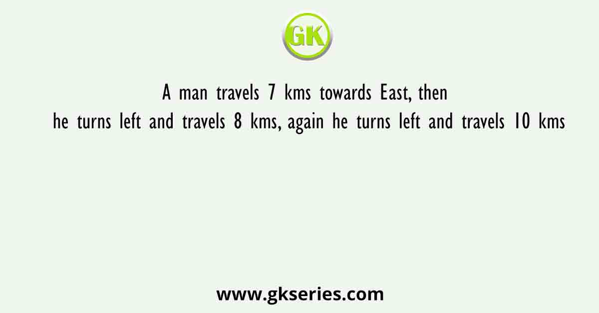 A man travels 7 kms towards East, then he turns left and travels 8 kms, again he turns left and travels 10 kms