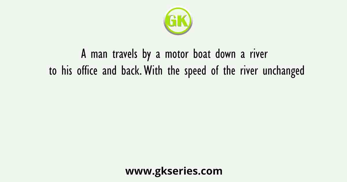 A man travels by a motor boat down a river to his office and back. With the speed of the river unchanged