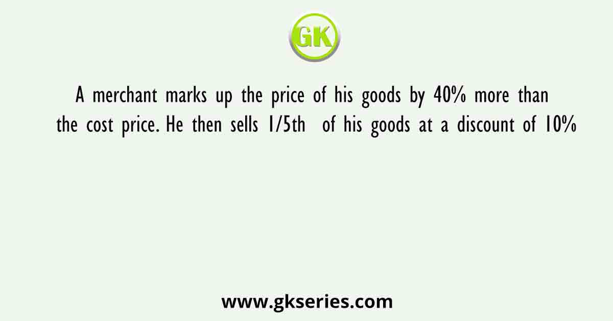 A merchant marks up the price of his goods by 40% more than the cost price. He then sells 1/5th  of his goods at a discount of 10%