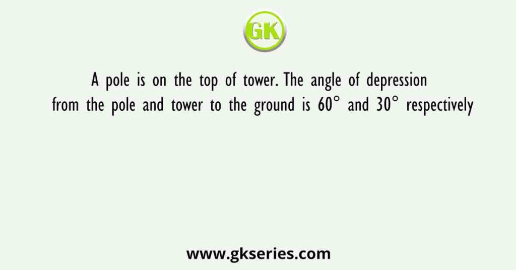 A pole is on the top of tower. The angle of depression from the pole and tower to the ground is 60° and 30° respectively