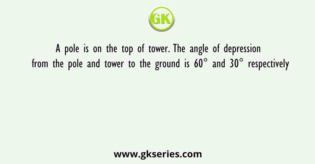 A pole is on the top of tower. The angle of depression from the pole and tower to the ground is 60° and 30° respectively