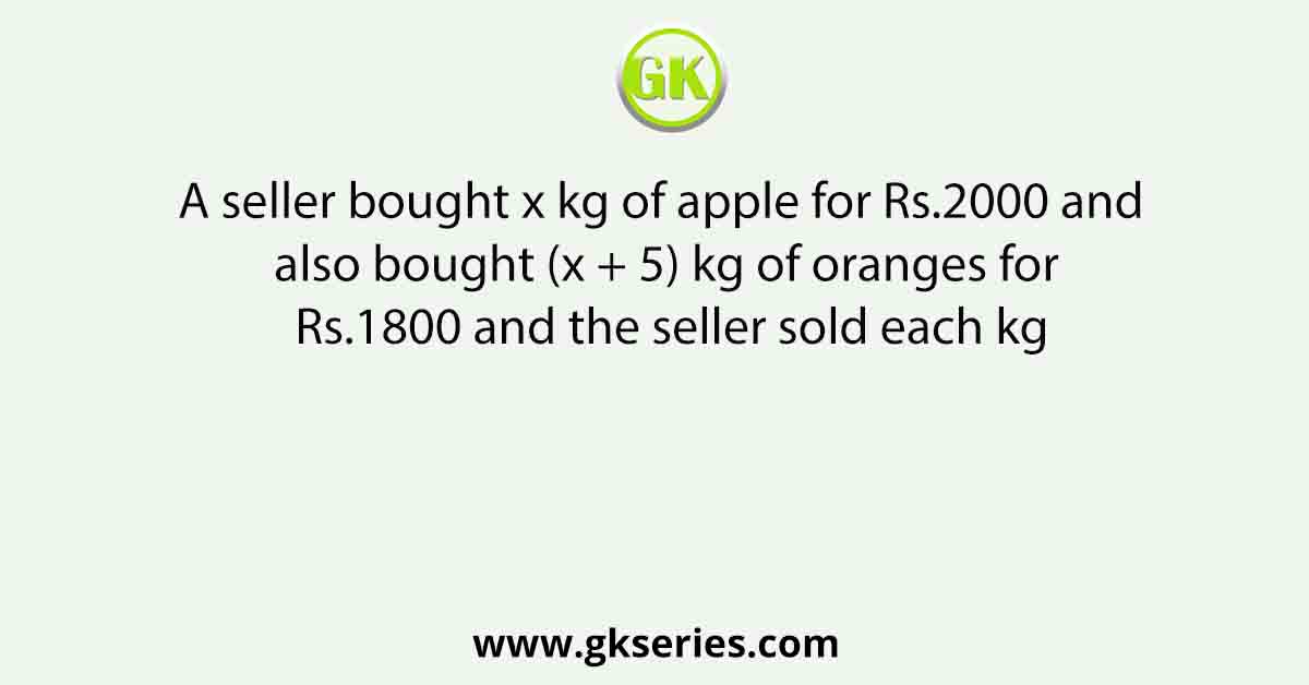 A seller bought x kg of apple for Rs.2000 and also bought (x + 5) kg of oranges for Rs.1800 and the seller sold each kg