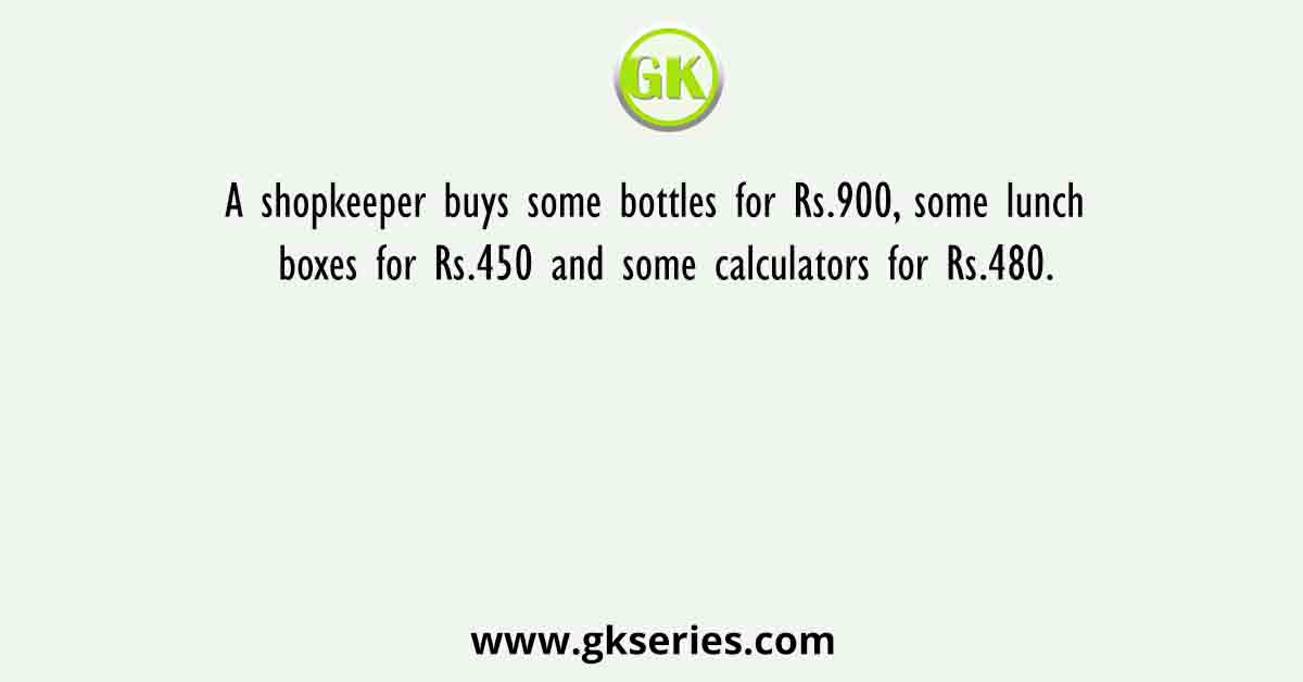 A shopkeeper buys some bottles for Rs.900, some lunch boxes for Rs.450 and some calculators for Rs.480.