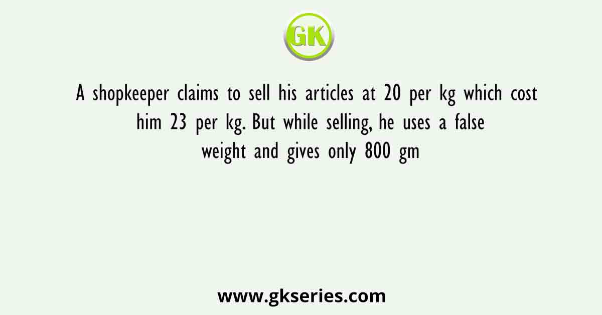 A shopkeeper claims to sell his articles at 20 per kg which cost him 23 per kg. But while selling, he uses a false weight and gives only 800 gm