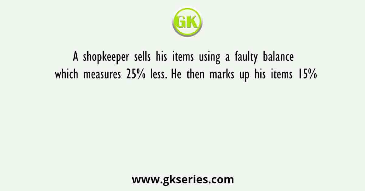 A shopkeeper sells his items using a faulty balance which measures 25% less. He then marks up his items 15%
