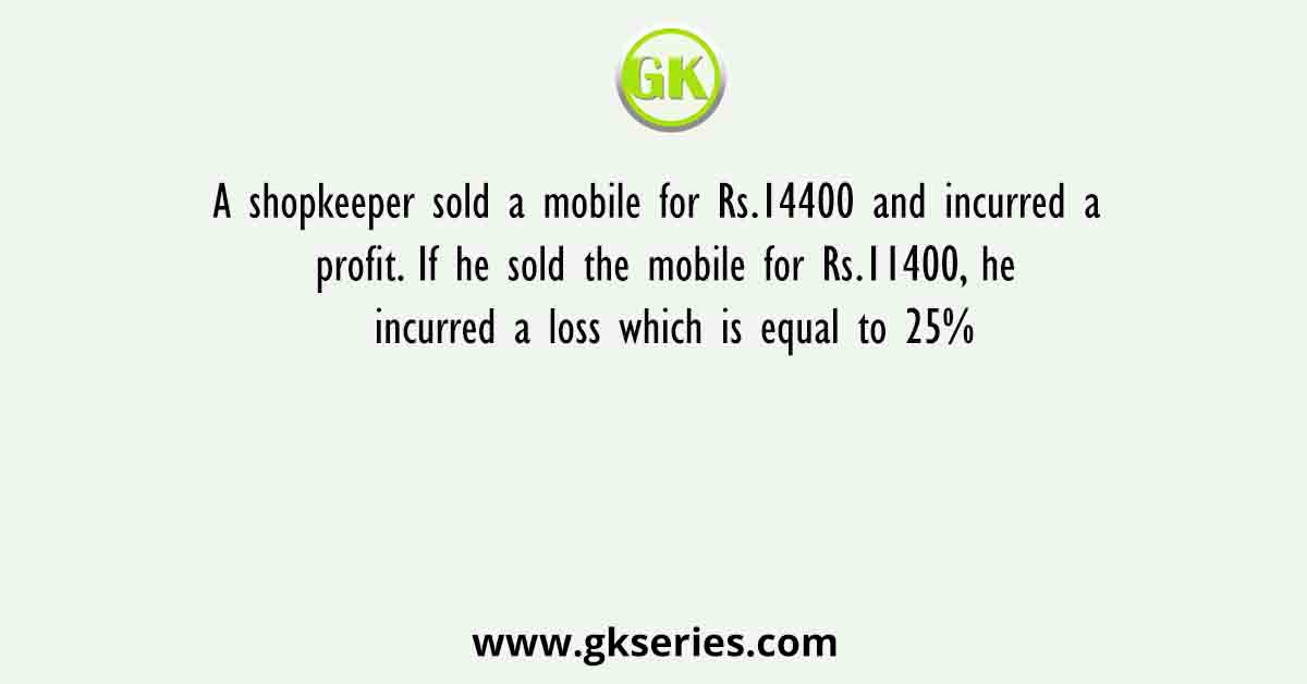 A shopkeeper sold a mobile for Rs.14400 and incurred a profit. If he sold the mobile for Rs.11400, he incurred a loss which is equal to 25%