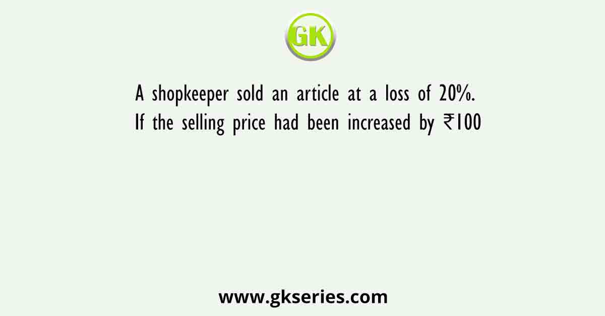 A shopkeeper sold an article at a loss of 20%. If the selling price had been increased by ₹100