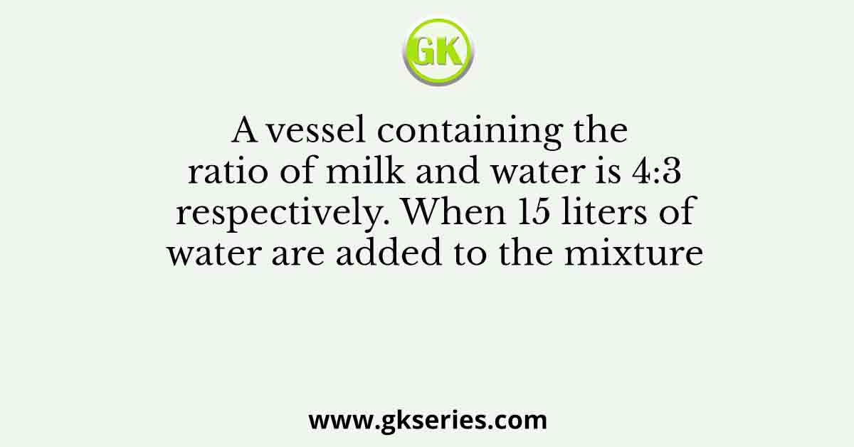 A vessel containing the ratio of milk and water is 4:3 respectively. When 15 liters of water are added to the mixture