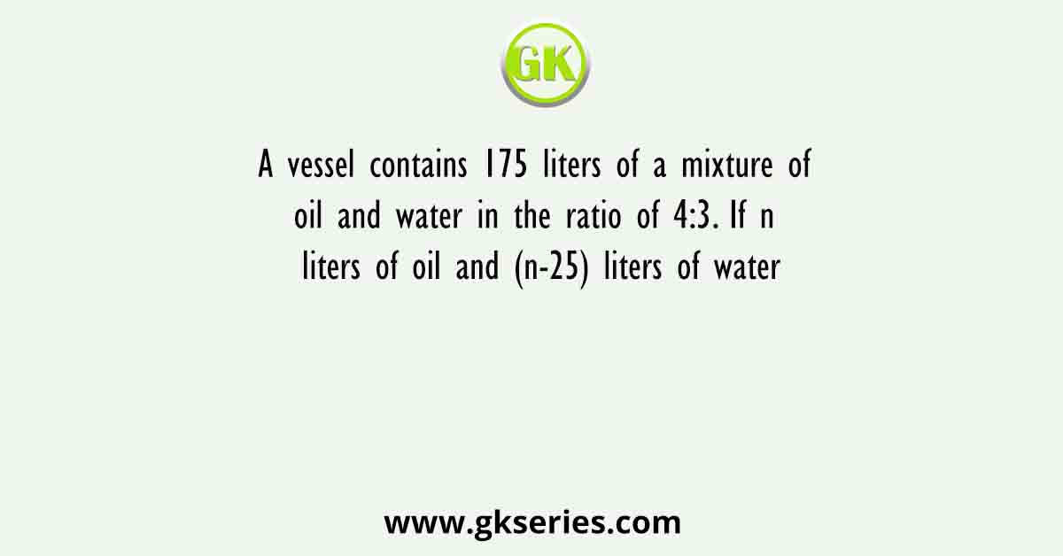 A vessel contains 175 liters of a mixture of oil and water in the ratio of 4:3. If n liters of oil and (n-25) liters of water