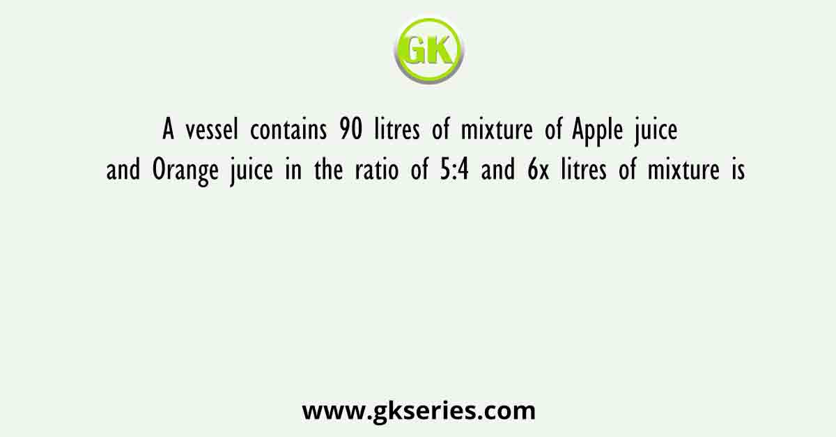 A vessel contains 90 litres of mixture of Apple juice and Orange juice in the ratio of 5:4 and 6x litres of mixture is