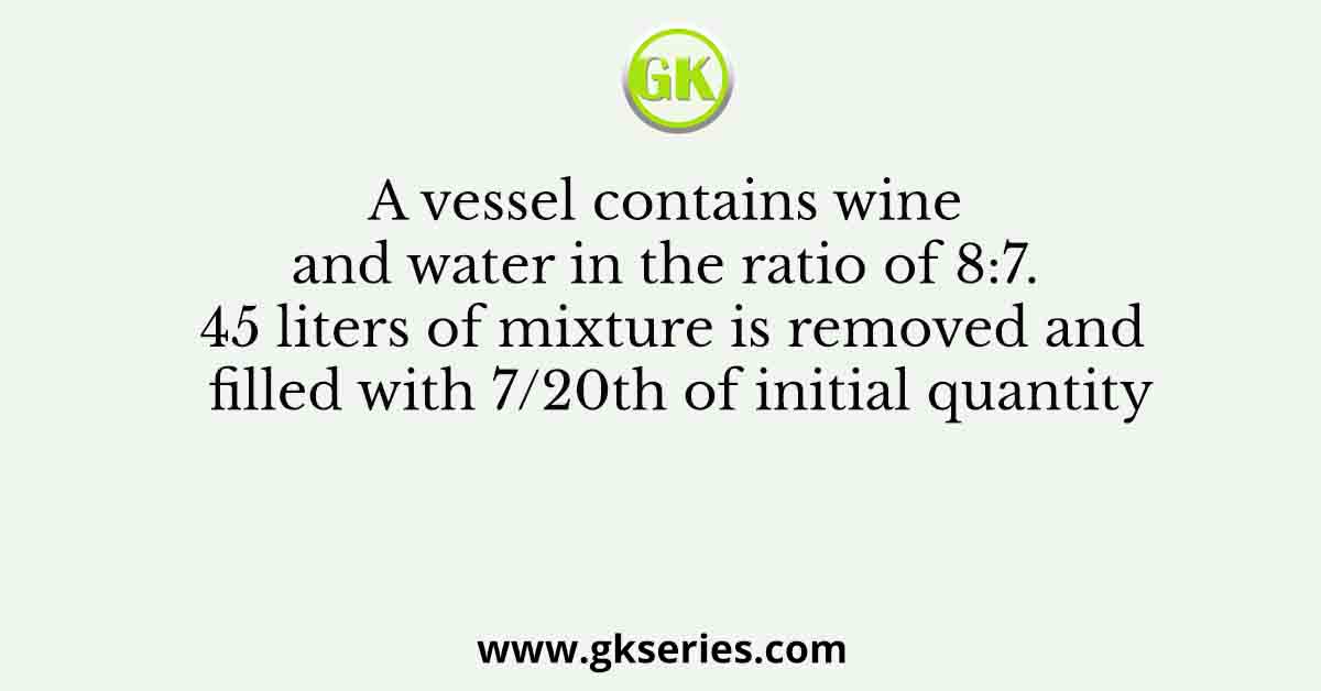 A vessel contains wine and water in the ratio of 8:7. 45 liters of mixture is removed and filled with 7/20th of initial quantity