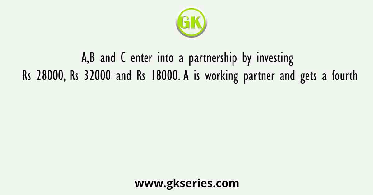 A,B and C enter into a partnership by investing Rs 28000, Rs 32000 and Rs 18000. A is working partner and gets a fourth
