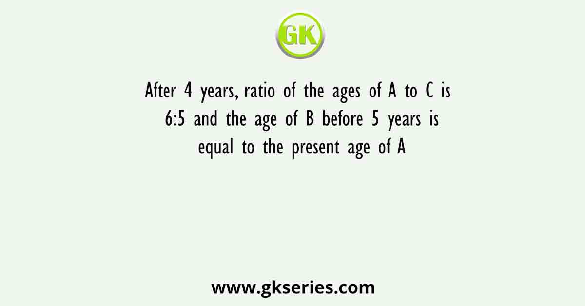 After 4 years, ratio of the ages of A to C is 6:5 and the age of B before 5 years is equal to the present age of A