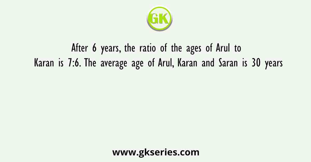After 6 years, the ratio of the ages of Arul to Karan is 7:6. The average age of Arul, Karan and Saran is 30 years