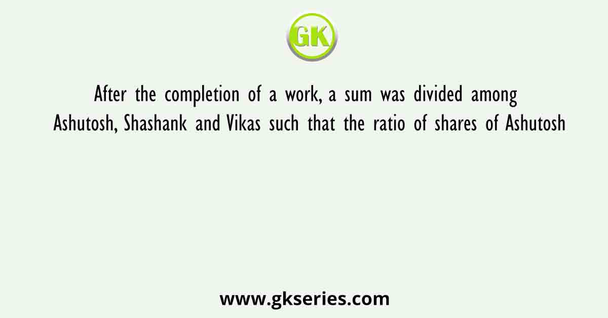 After the completion of a work, a sum was divided among Ashutosh, Shashank and Vikas such that the ratio of shares of Ashutosh