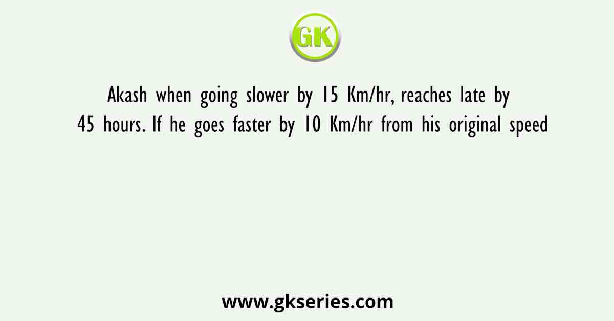 Akash when going slower by 15 Km/hr, reaches late by 45 hours. If he goes faster by 10 Km/hr from his original speed
