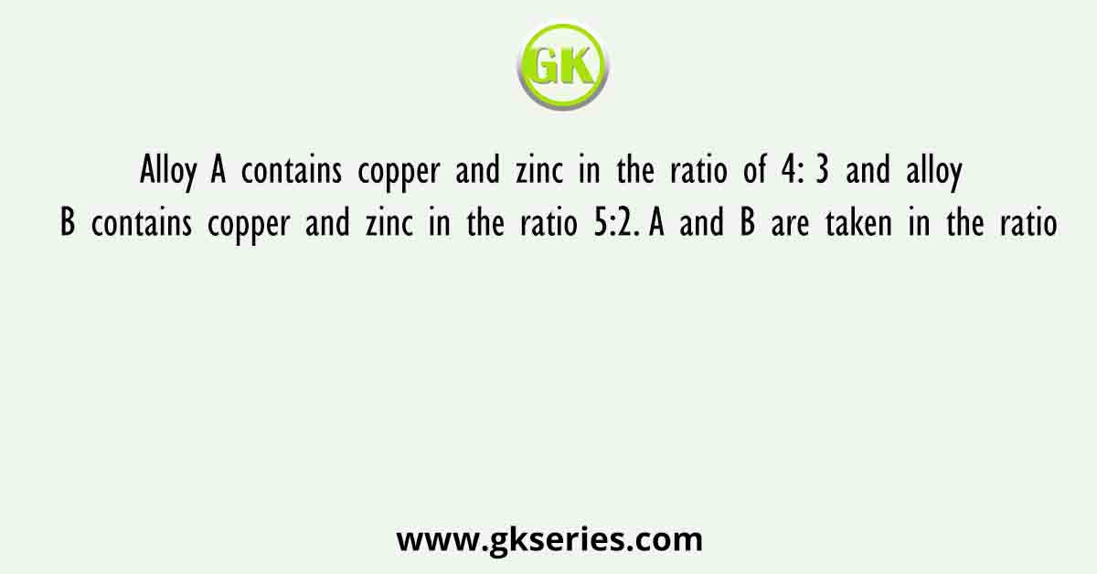 Alloy A contains copper and zinc in the ratio of 4: 3 and alloy B contains copper and zinc in the ratio 5:2. A and B are taken in the ratio