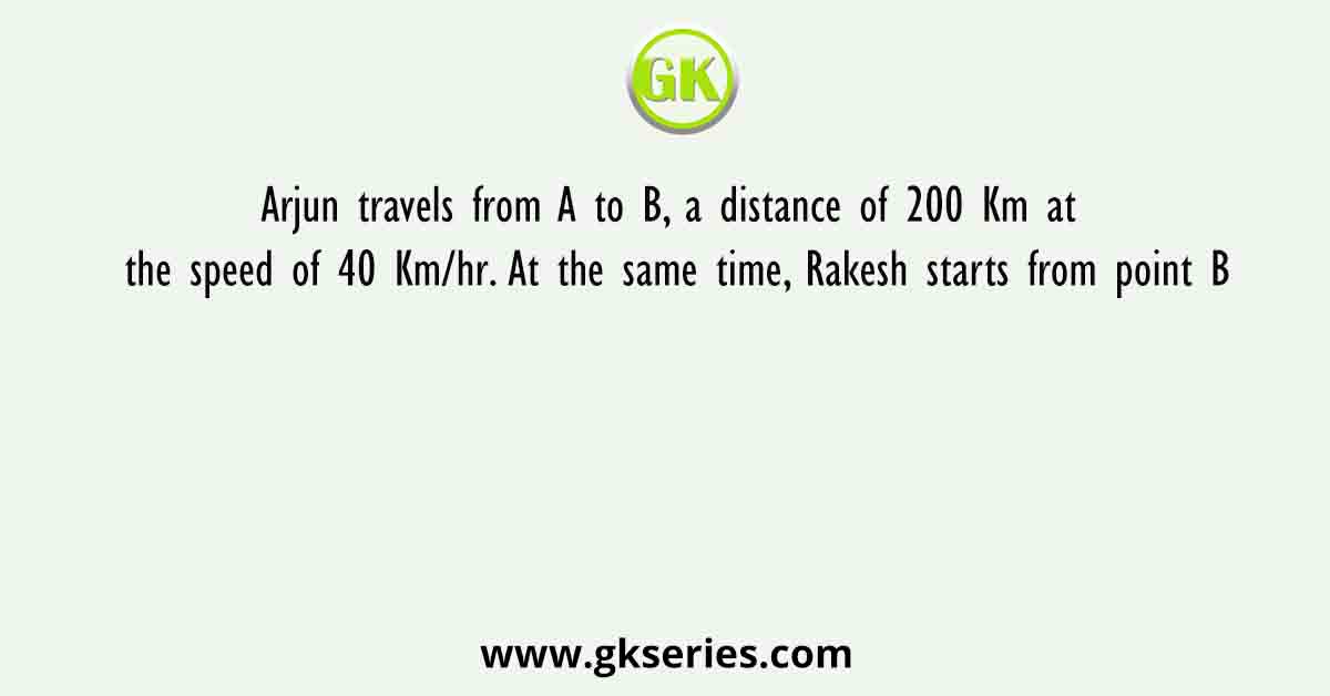 Arjun travels from A to B, a distance of 200 Km at the speed of 40 Km/hr. At the same time, Rakesh starts from point B