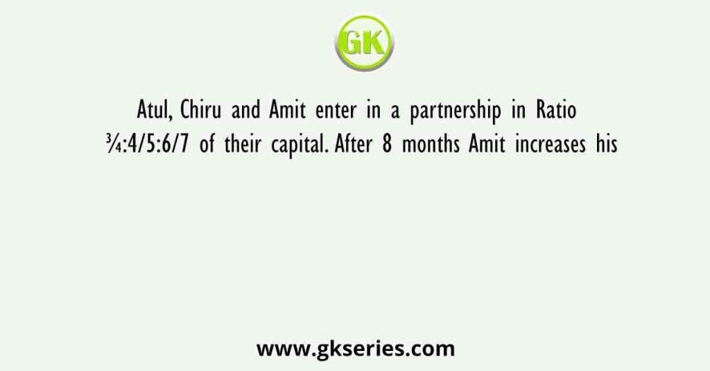 Atul, Chiru and Amit enter in a partnership in Ratio ¾:4/5:6/7 of their capital. After 8 months Amit increases his