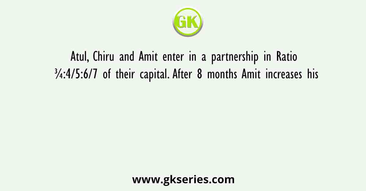 Atul, Chiru and Amit enter in a partnership in Ratio ¾:4/5:6/7 of their capital. After 8 months Amit increases his