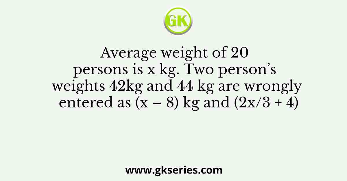 Average weight of 20 persons is x kg. Two person’s weights 42kg and 44 kg are wrongly entered as (x – 8) kg and (2x/3 + 4)