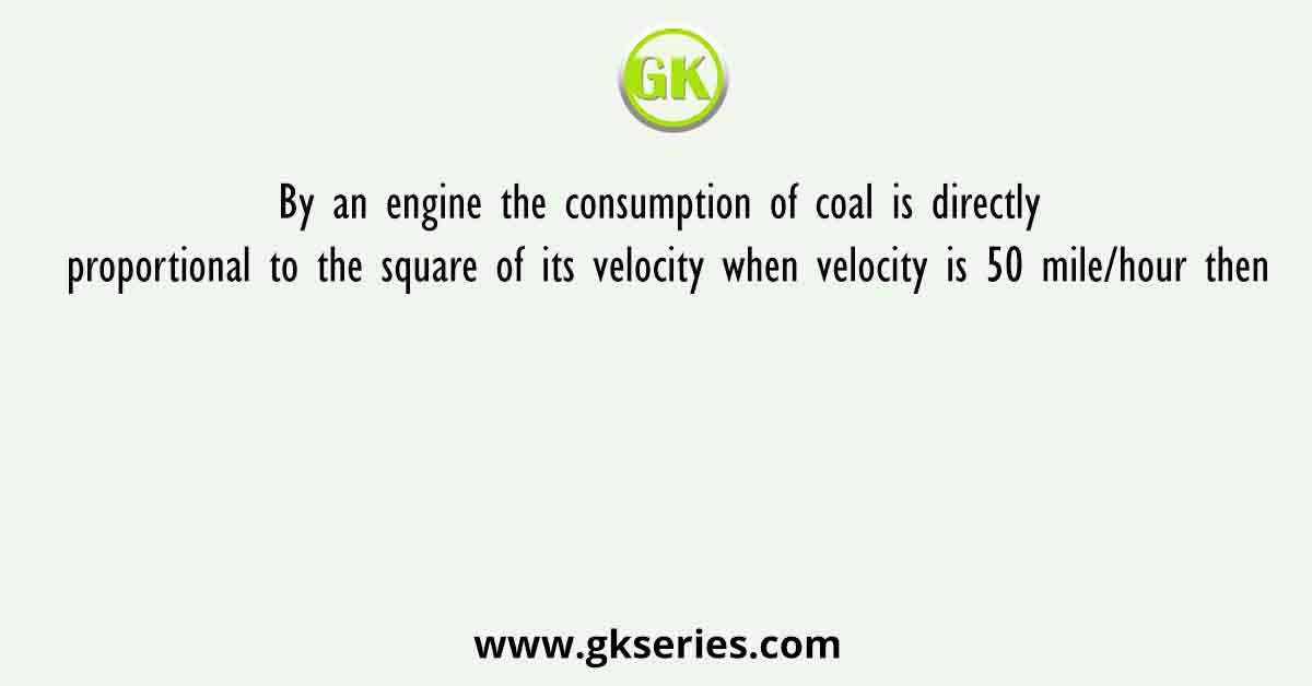 By an engine the consumption of coal is directly proportional to the square of its velocity when velocity is 50 mile/hour then