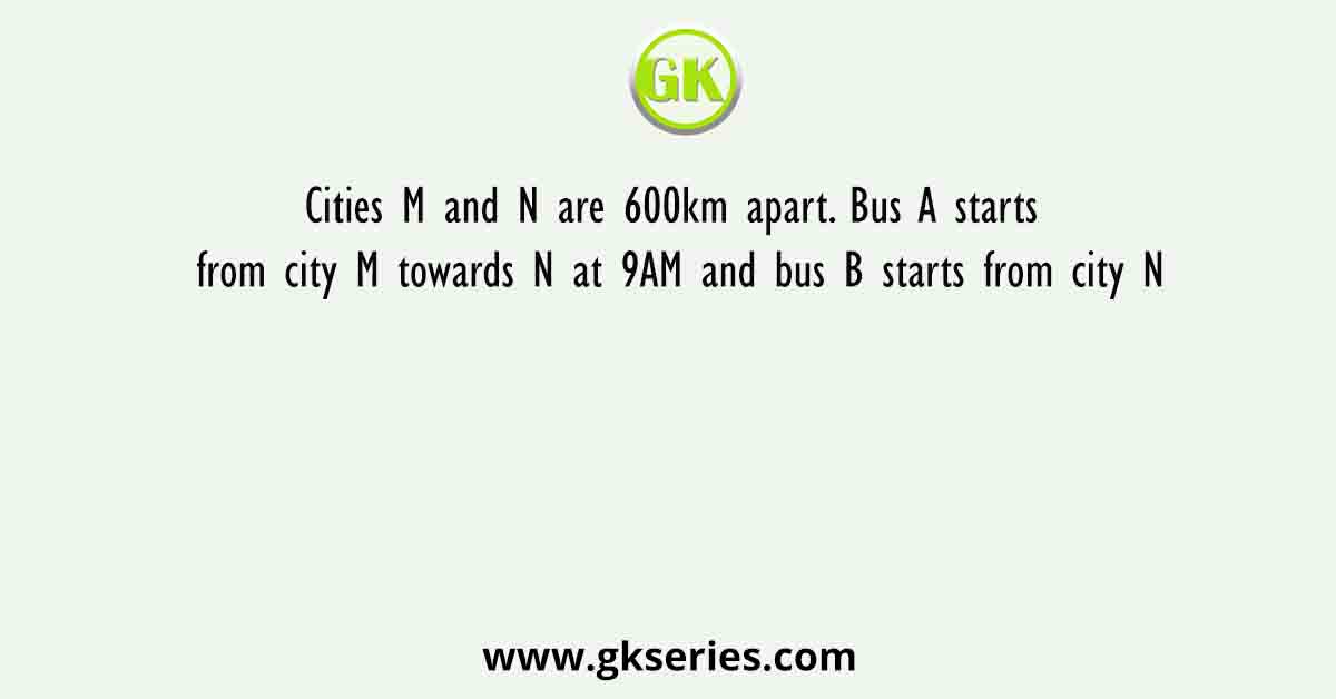 Cities M and N are 600km apart. Bus A starts from city M towards N at 9AM and bus B starts from city N