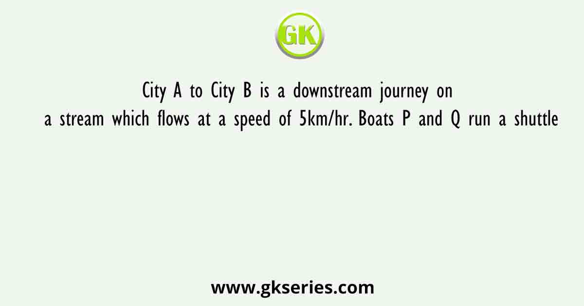 City A to City B is a downstream journey on a stream which flows at a speed of 5km/hr. Boats P and Q run a shuttle
