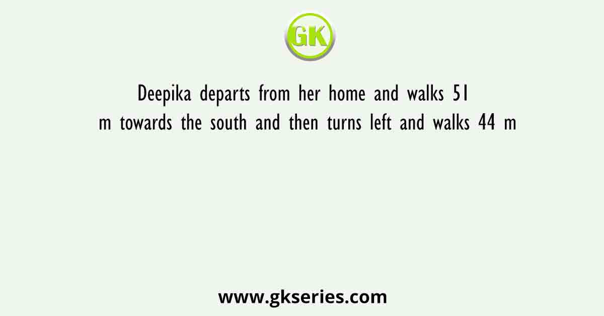 Deepika departs from her home and walks 51 m towards the south and then turns left and walks 44 m