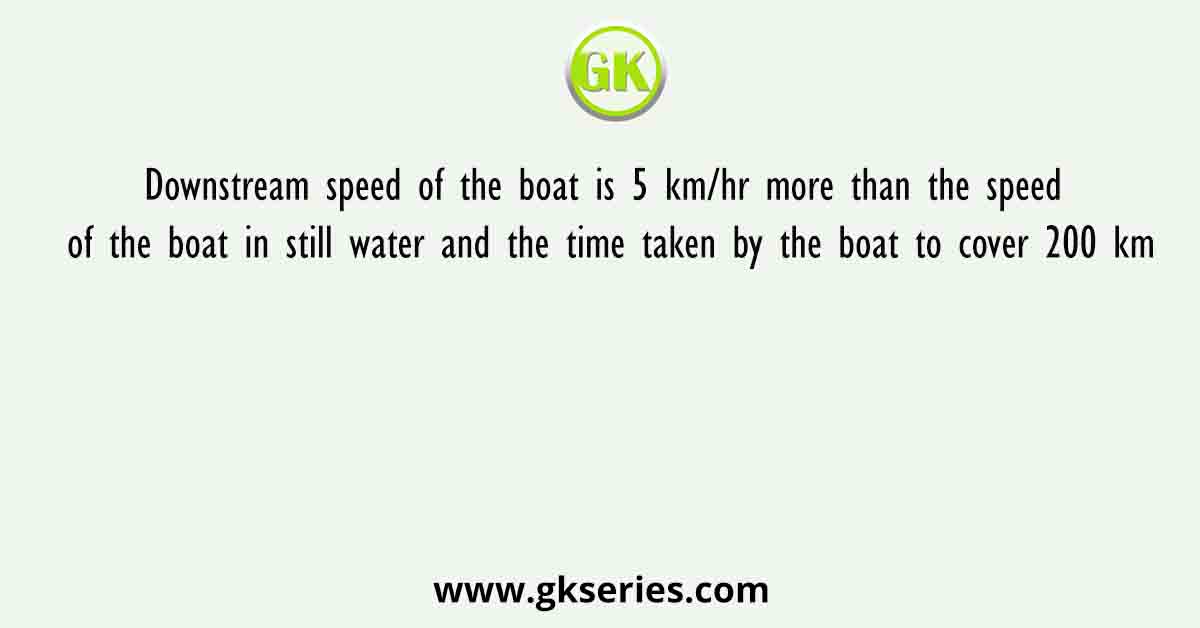 Downstream speed of the boat is 5 km/hr more than the speed of the boat in still water and the time taken by the boat to cover 200 km