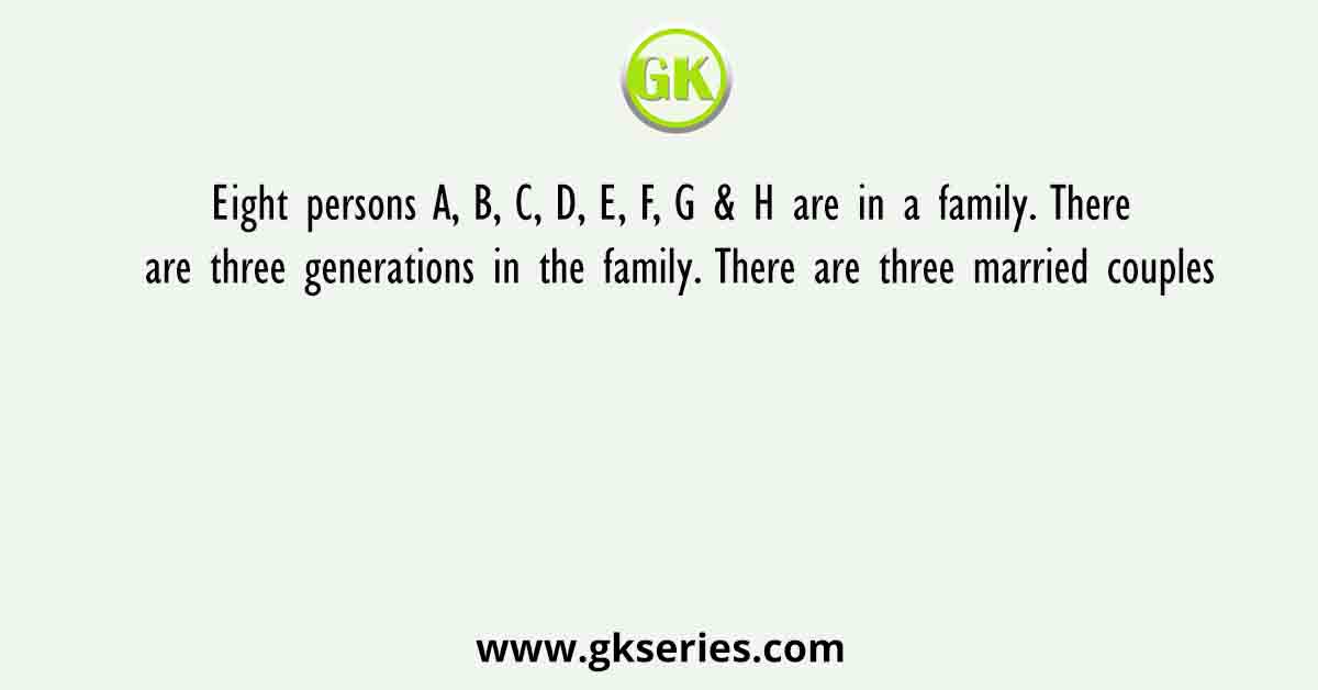 Eight persons A, B, C, D, E, F, G & H are in a family. There are three generations in the family. There are three married couples