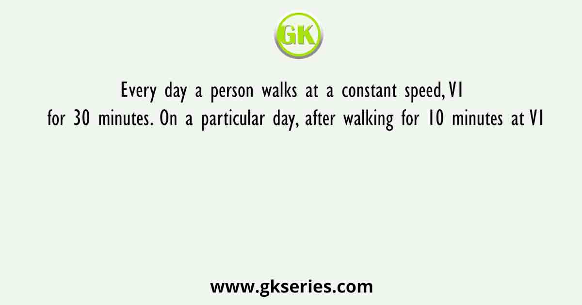 Every day a person walks at a constant speed, V1 for 30 minutes. On a particular day, after walking for 10 minutes at V1