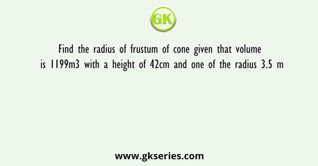 Find the radius of frustum of cone given that volume is 1199m3 with a height of 42cm and one of the radius 3.5 m