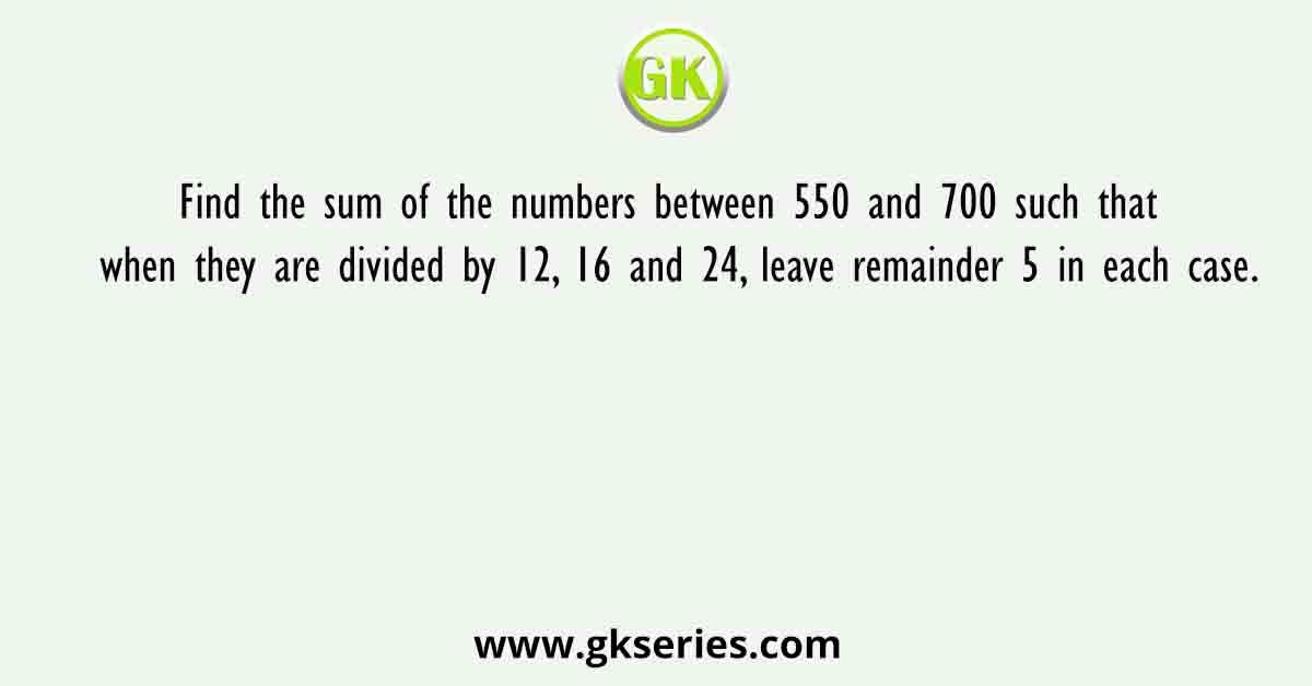 Find the sum of the numbers between 550 and 700 such that when they are divided by 12, 16 and 24, leave remainder 5 in each case.