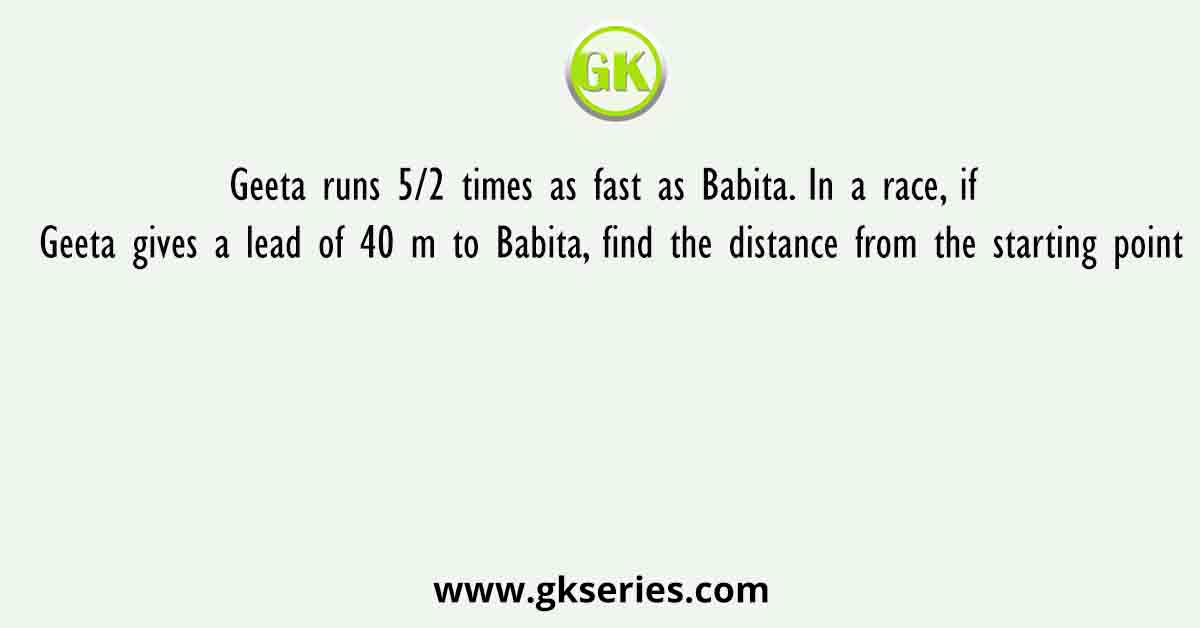 Geeta runs 5/2 times as fast as Babita. In a race, if Geeta gives a lead of 40 m to Babita, find the distance from the starting point