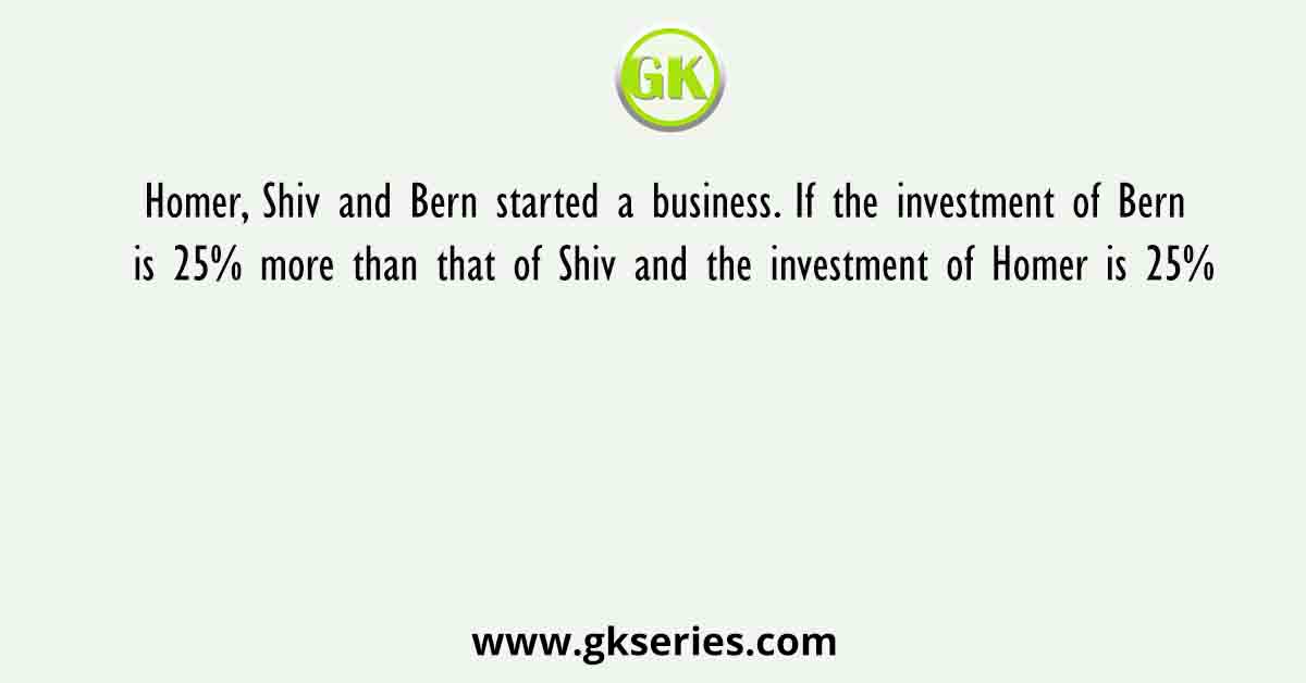 Homer, Shiv and Bern started a business. If the investment of Bern is 25% more than that of Shiv and the investment of Homer is 25%