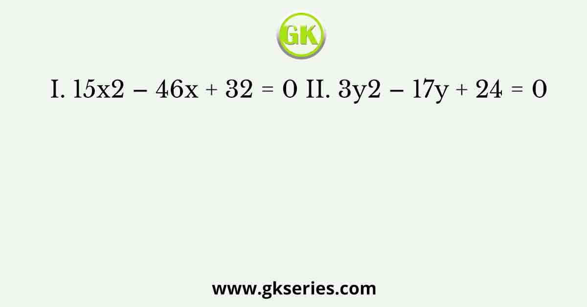 I. 15x2 – 46x + 32 = 0 II. 3y2 – 17y + 24 = 0