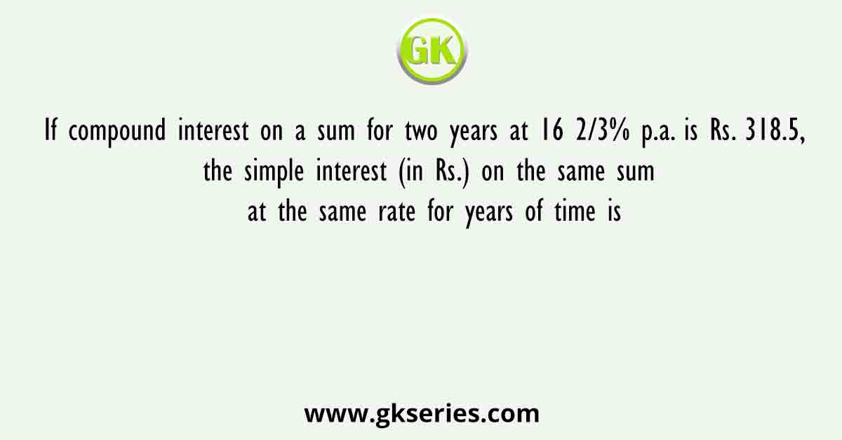 If compound interest on a sum for two years at 16 2/3% p.a. is Rs. 318.5, the simple interest (in Rs.) on the same sum at the same rate for years of time is