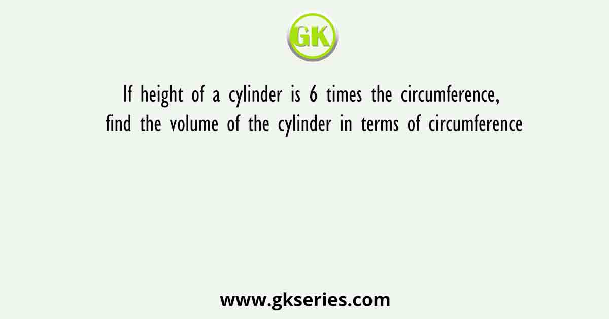 If height of a cylinder is 6 times the circumference, find the volume of the cylinder in terms of circumference