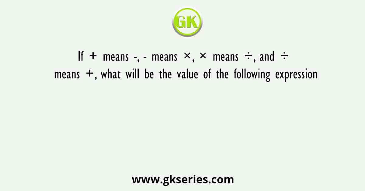 If + means -, - means ×, × means ÷, and ÷ means +, what will be the value of the following expression