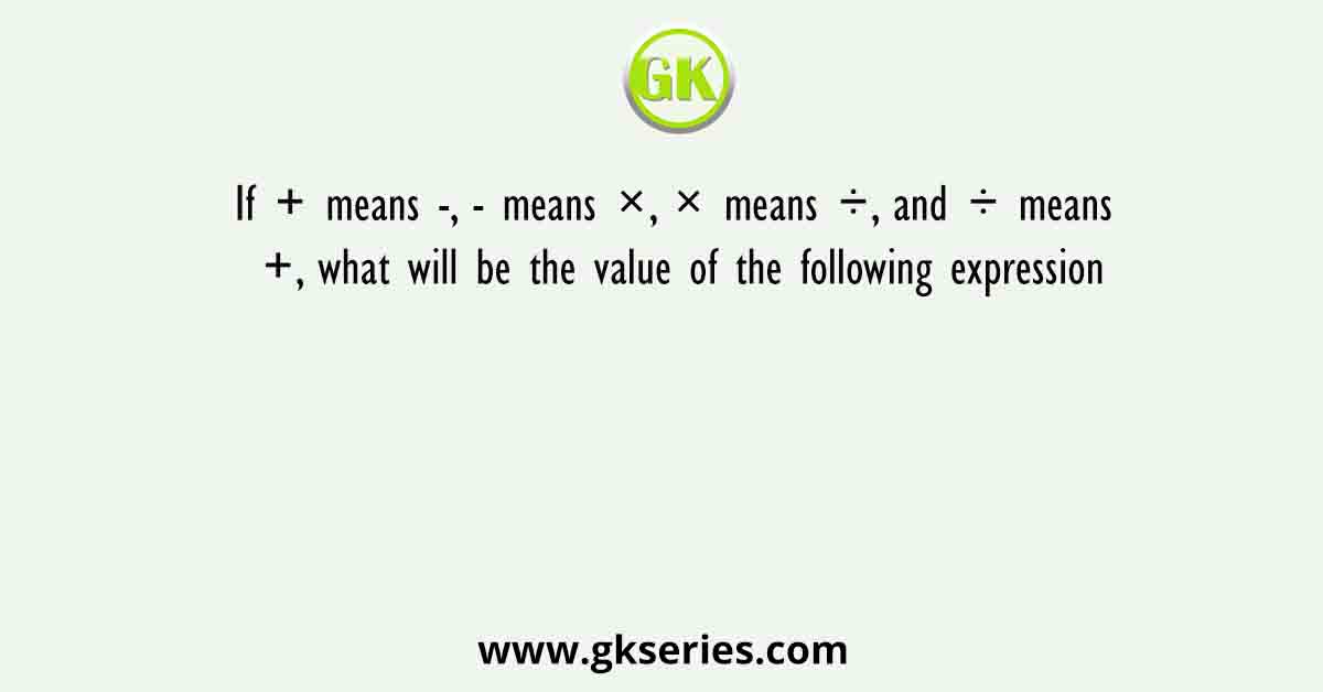 If + means -, - means ×, × means ÷, and ÷ means +, what will be the value of the following expression