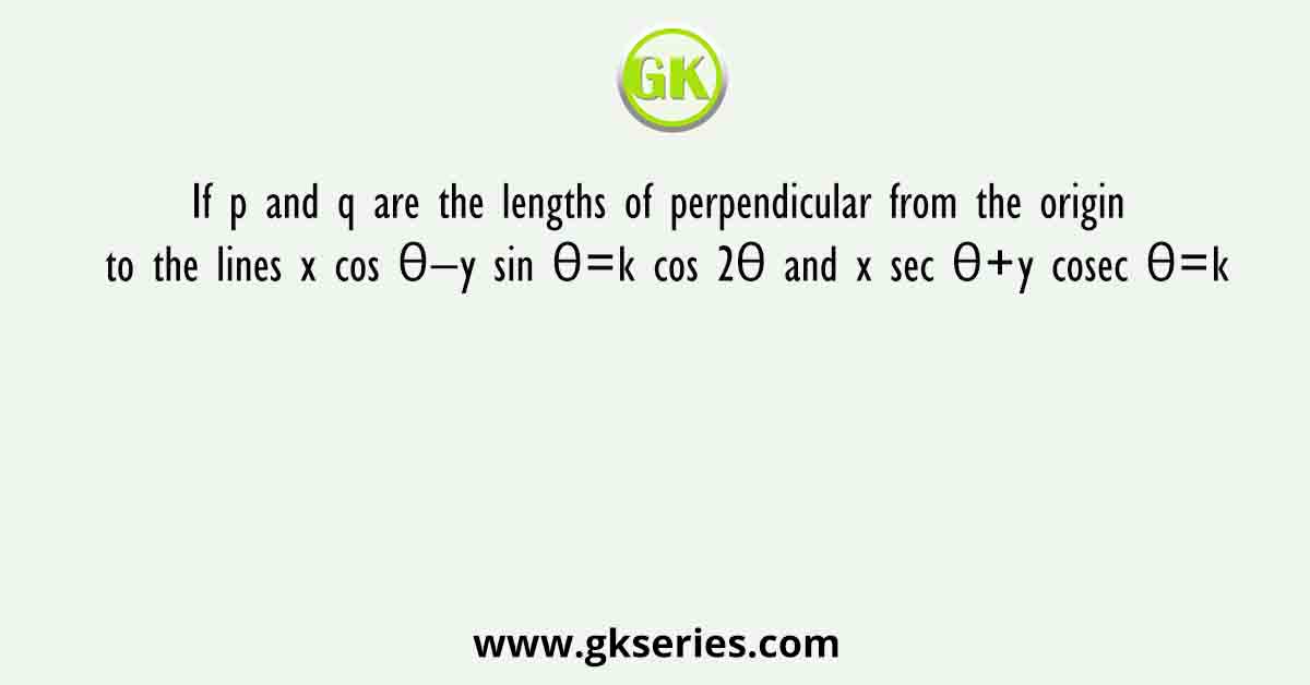 If p and q are the lengths of perpendicular from the origin to the lines x cos θ−y sin θ=k cos 2θ and x sec θ+y cosec θ=k