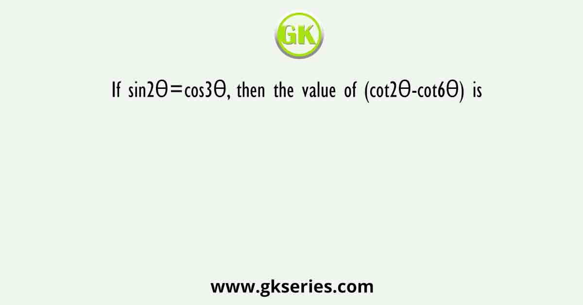 If sin2θ=cos3θ, then the value of (cot2θ-cot6θ) is
