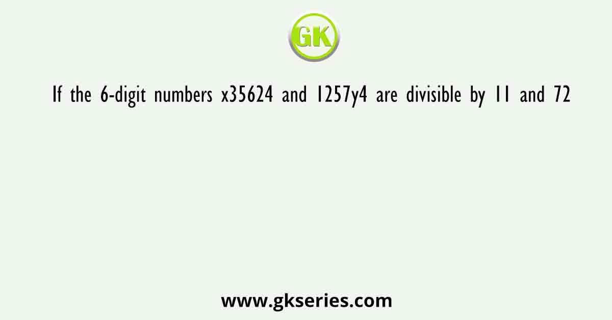 If the 6-digit numbers x35624 and 1257y4 are divisible by 11 and 72