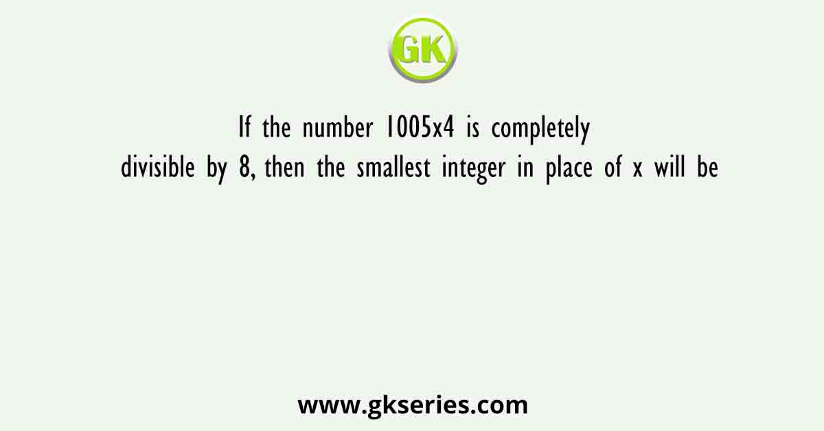 If the number 1005x4 is completely divisible by 8, then the smallest integer in place of x will be