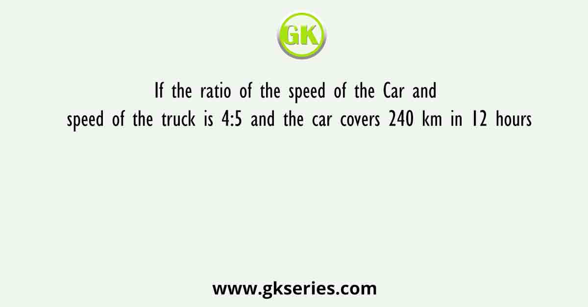 If the ratio of the speed of the Car and speed of the truck is 4:5 and the car covers 240 km in 12 hours