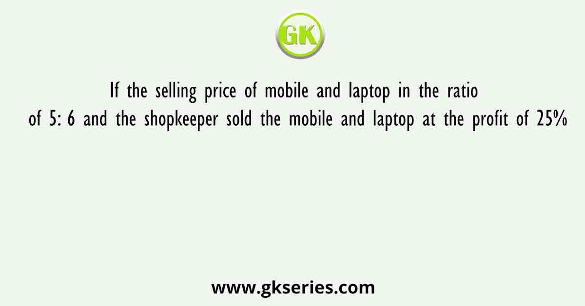 If the selling price of mobile and laptop in the ratio of 5: 6 and the shopkeeper sold the mobile and laptop at the profit of 25%