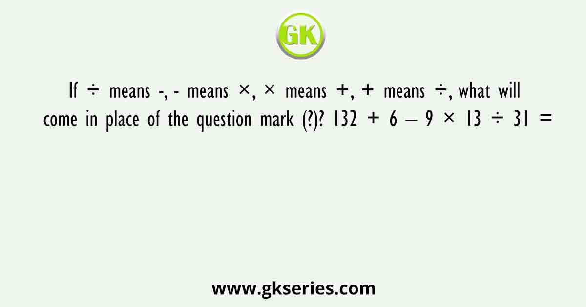 If ÷ means -, - means ×, × means +, + means ÷, what will come in place of the question mark (?)? 132 + 6 – 9 × 13 ÷ 31 =