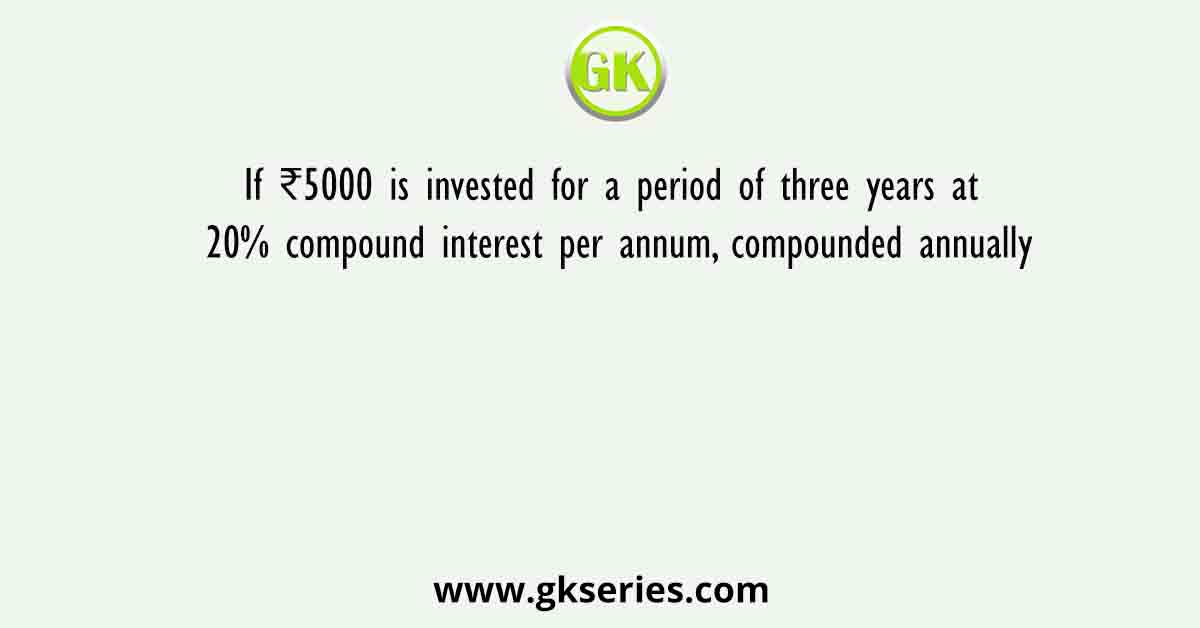 If ₹5000 is invested for a period of three years at 20% compound interest per annum, compounded annually