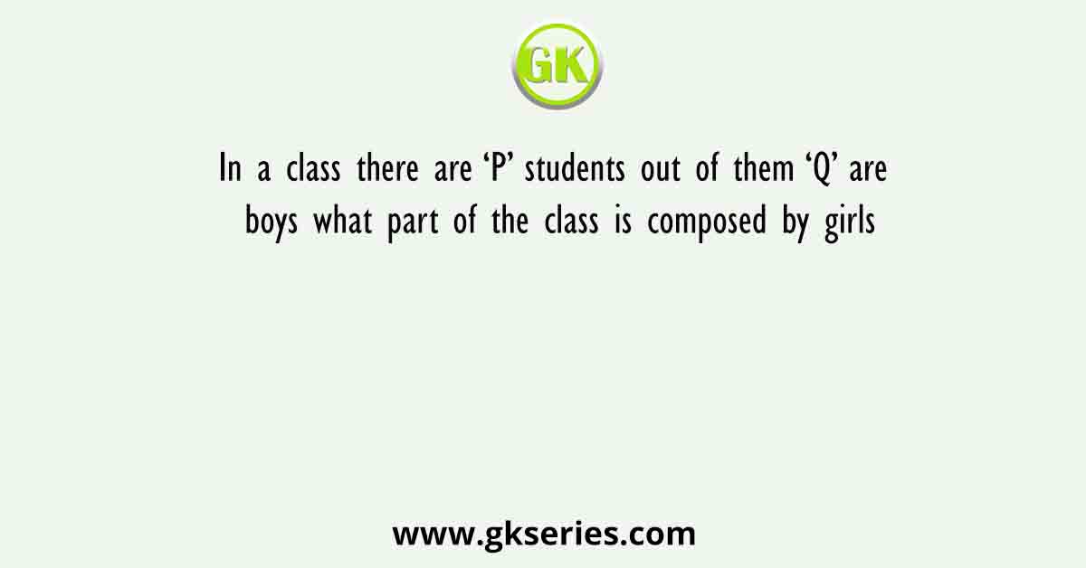 In a class there are ‘P’ students out of them ‘Q’ are boys what part of the class is composed by girls